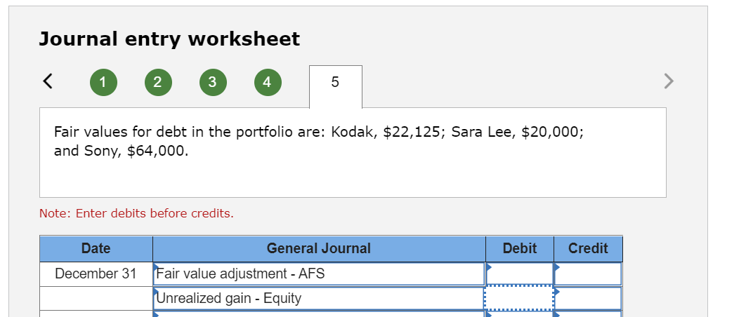 Journal entry worksheet
1
2
3
Date
December 31
Note: Enter debits before credits.
4
Fair values for debt in the portfolio are: Kodak, $22,125; Sara Lee, $20,000;
and Sony, $64,000.
5
General Journal
Fair value adjustment - AFS
Unrealized gain - Equity
Debit Credit