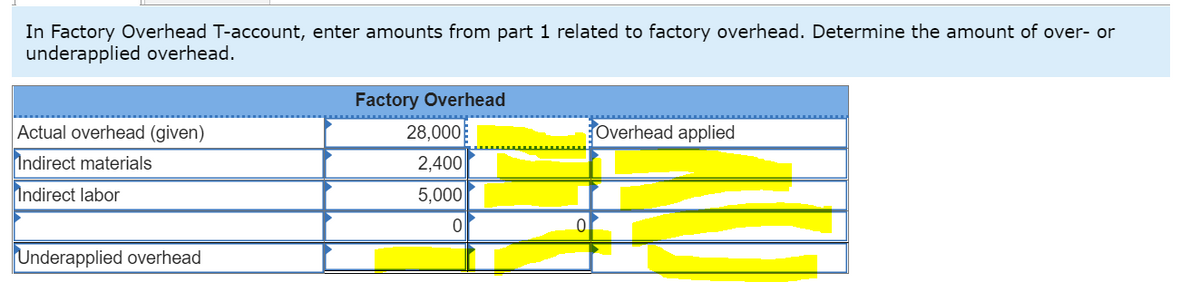 In Factory Overhead T-account, enter amounts from part 1 related to factory overhead. Determine the amount of over- or
underapplied overhead.
Actual overhead (given)
Indirect materials
Indirect labor
Underapplied overhead
Factory Overhead
28,000
2,400
5,000
0
Overhead applied