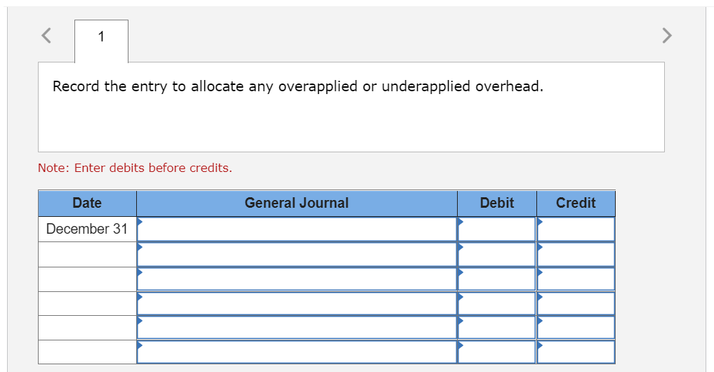 1
Record the entry to allocate any overapplied or underapplied overhead.
Note: Enter debits before credits.
Date
December 31
General Journal
Debit
Credit