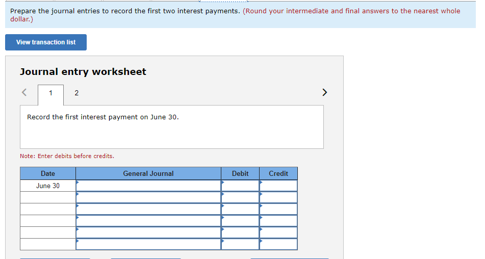 Prepare the journal entries to record the first two interest payments. (Round your intermediate and final answers to the nearest whole
dollar.)
View transaction list
Journal entry worksheet
1
2
Record the first interest payment on June 30.
Note: Enter debits before credits.
Date
June 30
General Journal
Debit
Credit
>