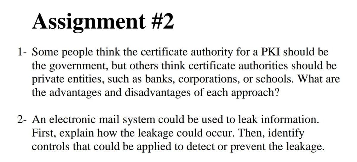Assignment #2
1- Some people think the certificate authority for a PKI should be
the government, but others think certificate authorities should be
private entities, such as banks, corporations, or schools. What are
the advantages and disadvantages of each approach?
2- An electronic mail system could be used to leak information.
First, explain how the leakage could occur. Then, identify
controls that could be applied to detect or prevent the leakage.
