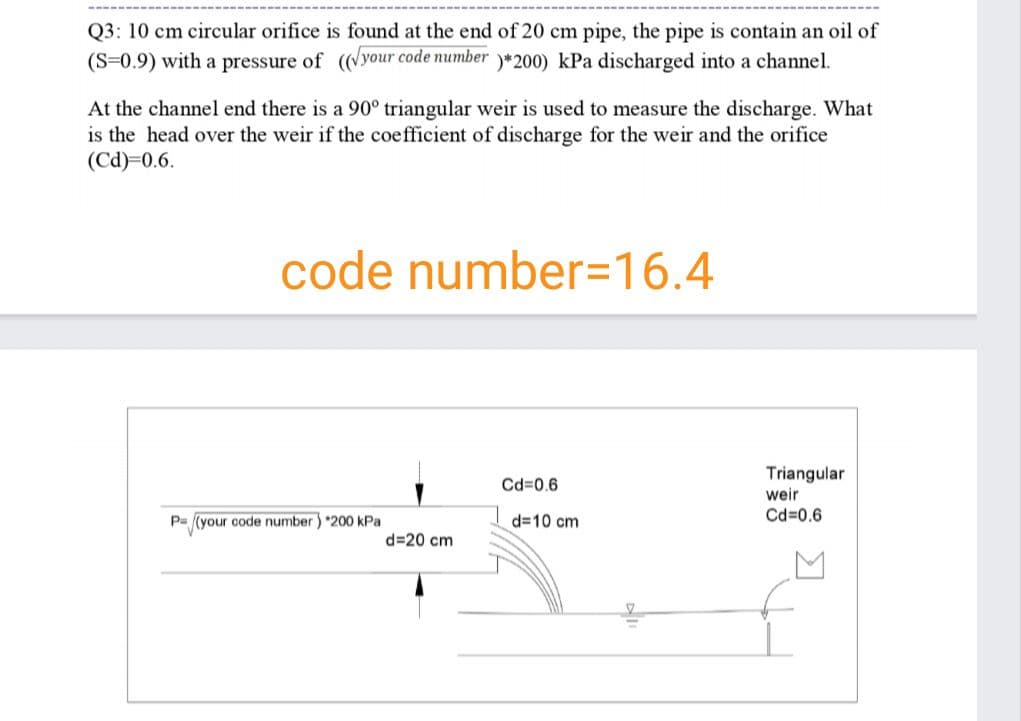 Q3: 10 cm circular orifice is found at the end of 20 cm pipe, the pipe is contain an oil of
(S=0.9) with a pressure of (your code number y*200) kPa discharged into a channel.
At the channel end there is a 90° triangular weir is used to measure the discharge. What
is the head over the weir if the coefficient of discharge for the weir and the orifice
(Cd)=0.6.
code number=16.4
Triangular
weir
Cd=0.6
P= (your code number) *200 kPa
d=10 cm
Cd=0.6
d=20 cm
