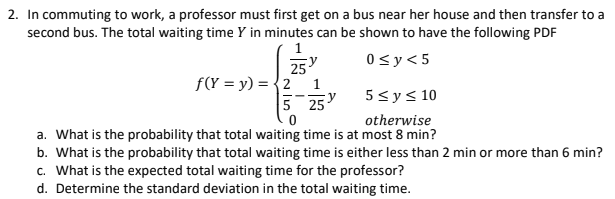2. In commuting to work, a professor must first get on a bus near her house and then transfer to a
second bus. The total waiting time Y in minutes can be shown to have the following PDF
0sy<5
25
f(Y = y) = {2 1
5 25
5sys 10
otherwise
a. What is the probability that total waiting time is at most 8 min?
b. What is the probability that total waiting time is either less than 2 min or more than 6 min?
c. What is the expected total waiting time for the professor?
d. Determine the standard deviation in the total waiting time.

