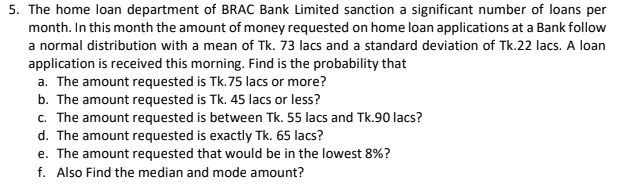 The home loan department of BRAC Bank Limited sanction a significant number of loans per
month. In this month the amount of money requested on home loan applications at a Bank follow
a normal distribution with a mean of Tk. 73 lacs and a standard deviation of Tk.22 lacs. A loan
application is received this morning. Find is the probability that
a. The amount requested is Tk.75 lacs or more?
b. The amount requested is Tk. 45 lacs or less?
c. The amount requested is between Tk. 55 lacs and Tk.90 lacs?
d. The amount requested is exactly Tk. 65 lacs?
e. The amount requested that would be in the lowest 8%?
f. Also Find the median and mode amount?
