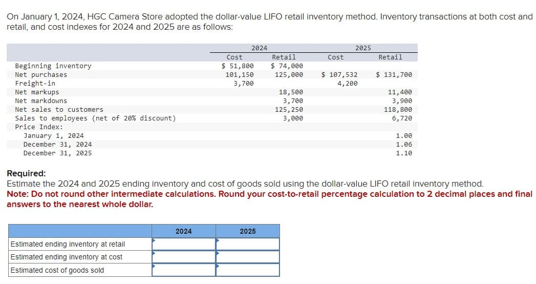 On January 1, 2024, HGC Camera Store adopted the dollar-value LIFO retail inventory method. Inventory transactions at both cost and
retail, and cost indexes for 2024 and 2025 are as follows:
Beginning inventory
Net purchases
Freight-in
Net markups
Net markdowns
Net sales to customers
Sales to employees (net of 20% discount)
Price Index:
January
2024
December 31, 2024
December 31, 2025
Estimated ending inventory at retail
Estimated ending inventory at cost
Estimated cost of goods sold
2024
2024
Cost
$ 51,800
101,150
3,700
Retail
$ 74,000
125,000
2025
18,500
3,700
125, 250
3,000
Cost
2025
$ 107,532
4,200
Retail
$ 131,700
Required:
Estimate the 2024 and 2025 ending inventory and cost of goods sold using the dollar-value LIFO retail inventory method.
Note: Do not round other intermediate calculations. Round your cost-to-retail percentage calculation to 2 decimal places and final
answers to the nearest whole dollar.
11,400
3,900
118,800
6,720
1.00
1.06
1.10