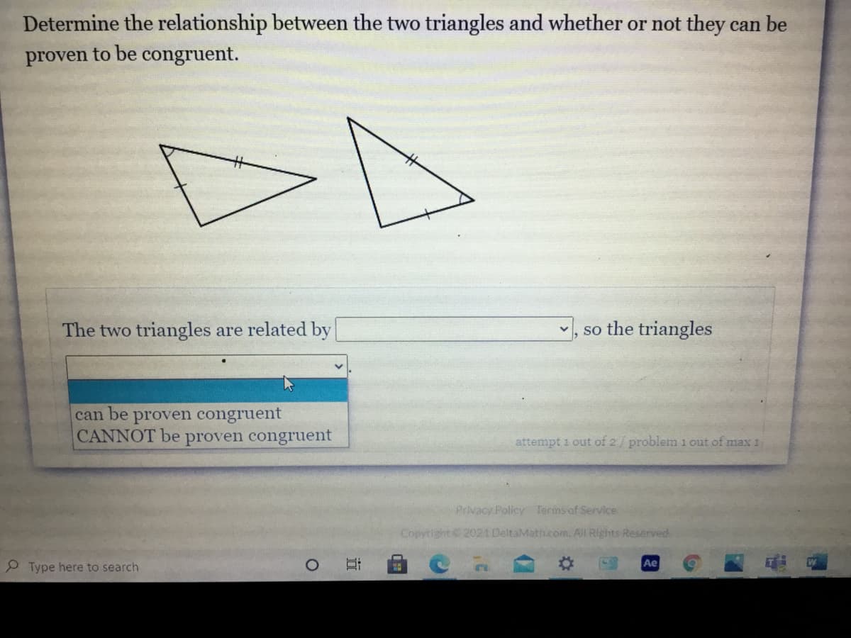 Determine the relationship between the two triangles and whether or not they can be
proven to be congruent.
The two triangles are related by
v, so the triangles
can be proven congruent
CANNOT be proven congruent
attempt 1 out of 2/ problem i out of max 1
Privacy Policy Terms of Service
Copytight 2021 DeltaMath.com. All Rights Reserved.
Ae
2 Type here to search
立
