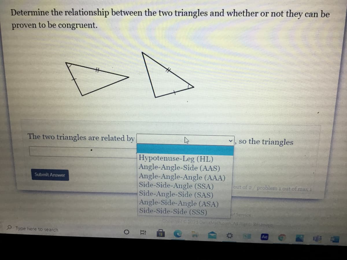 Determine the relationship between the two triangles and whether or not they can be
proven to be congruent.
The two triangles are related by
, so the triangles
Hypotenuse-Leg (HL)
Angle-Angle-Side (AAS)
Angle-Angle-Angle (AAA)
Side-Side-Angle (SSA)
Side-Angle-Side (SAS)
Angle-Side-Angle (ASA)
Side-Side-Side (SSS)
Submit Answer
out of 2/ problem 1 out of max 1
of Service
Copyrient 2021 DeltaMath.com. All Rights Reserved
9 Type here to search
Ae
