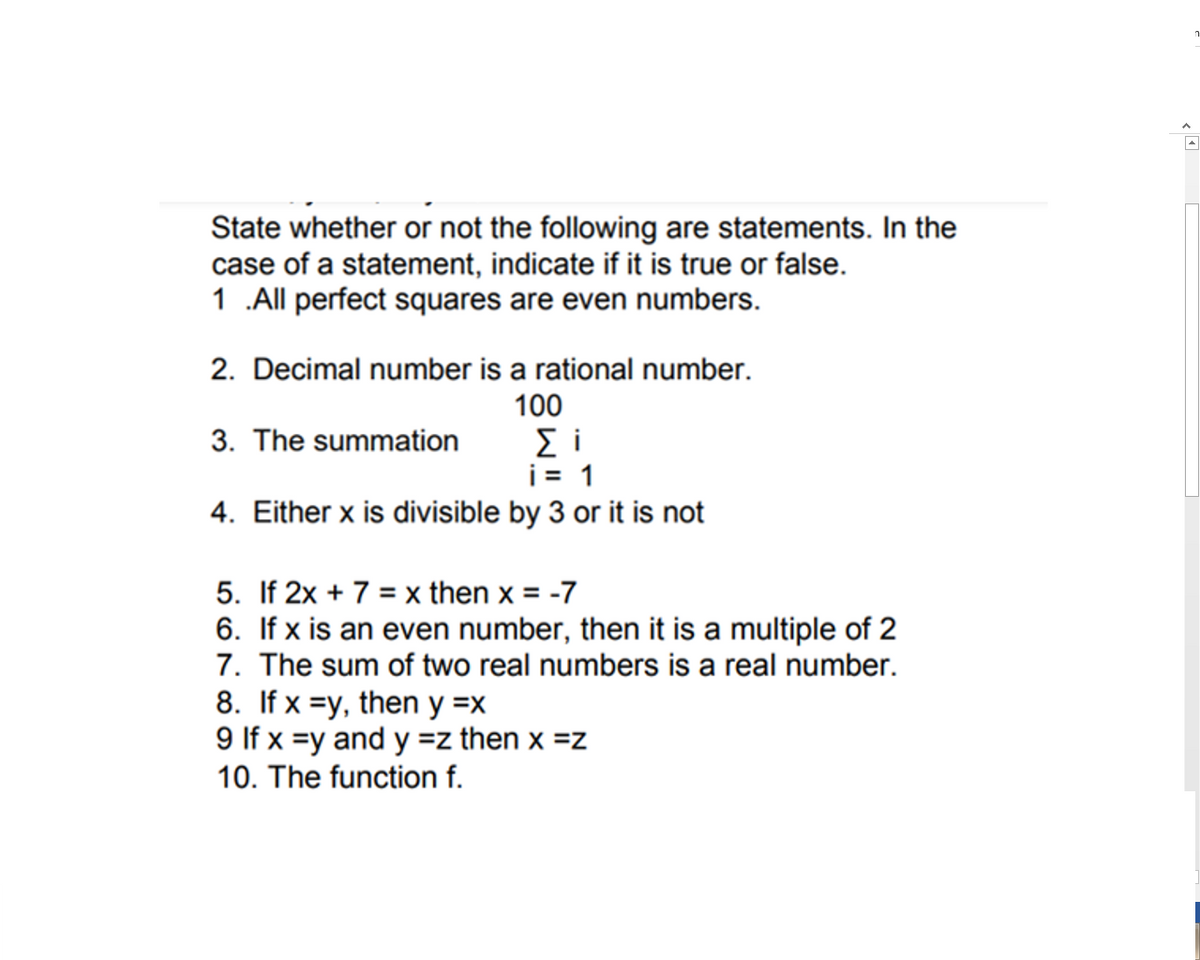 State whether or not the following are statements. In the
case of a statement, indicate if it is true or false.
1 .All perfect squares are even numbers.
2. Decimal number is a rational number.
100
3. The summation
i= 1
4. Either x is divisible by 3 or it is not
5. If 2x + 7 = x then x = -7
6. If x is an even number, then it is a multiple of 2
7. The sum of two real numbers is a real number.
8. If x =y, then y =x
9 If x =y and y =z then x =z
10. The function f.

