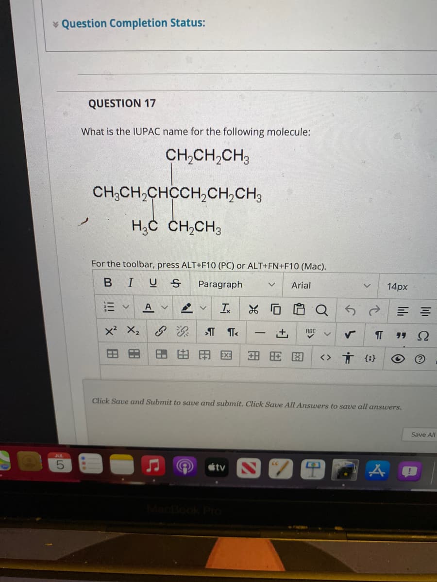 * Question Completion Status:
QUESTION 17
What is the IUPAC name for the following molecule:
CH,CH,CH;
CH,CH,CHCCH,CH,CH3
H;C CH,CH3
For the toolbar, press ALT+F10 (PC) or ALT+FN+F10 (Mac).
BIUS
Paragraph
Arial
14px
A
三 =
x? X2
ABC
+,
田田国
田田
<> Ť {;}
Click Save and Submit to save and submit. Click Save All Answers to save all answers.
Save All
JUL
tv
图
II

