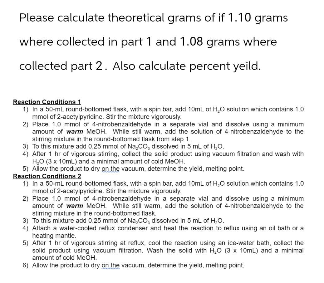 Please calculate theoretical grams of if 1.10 grams
where collected in part 1 and 1.08 grams where
collected part 2. Also calculate percent yeild.
Reaction Conditions 1
1) In a 50-mL round-bottomed flask, with a spin bar, add 10mL of H2O solution which contains 1.0
mmol of 2-acetylpyridine. Stir the mixture vigorously.
2) Place 1.0 mmol of 4-nitrobenzaldehyde in a separate vial and dissolve using a minimum
amount of warm MeOH. While still warm, add the solution of 4-nitrobenzaldehyde to the
stirring mixture in the round-bottomed flask from step 1.
3) To this mixture add 0.25 mmol of Na2CO3 dissolved in 5 mL of H₂O.
4) After 1 hr of vigorous stirring, collect the solid product using vacuum filtration and wash with
H2O (3 x 10mL) and a minimal amount of cold MeOH.
5) Allow the product to dry on the vacuum, determine the yield, melting point.
Reaction Conditions 2
1) In a 50-mL round-bottomed flask, with a spin bar, add 10mL of H2O solution which contains 1.0
mmol of 2-acetylpyridine. Stir the mixture vigorously.
2) Place 1.0 mmol of 4-nitrobenzaldehyde in a separate vial and dissolve using a minimum
amount of warm MeOH. While still warm, add the solution of 4-nitrobenzaldehyde to the
stirring mixture in the round-bottomed flask.
3) To this mixture add 0.25 mmol of Na2CO3 dissolved in 5 mL of H₂O.
4) Attach a water-cooled reflux condenser and heat the reaction to reflux using an oil bath or a
heating mantle.
5) After 1 hr of vigorous stirring at reflux, cool the reaction using an ice-water bath, collect the
solid product using vacuum filtration. Wash the solid with H₂O (3 x 10mL) and a minimal
amount of cold MeOH.
6) Allow the product to dry on the vacuum, determine the yield, melting point.
