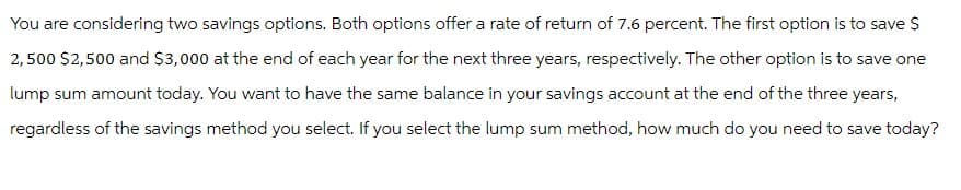 You are considering two savings options. Both options offer a rate of return of 7.6 percent. The first option is to save $
2,500 $2,500 and $3,000 at the end of each year for the next three years, respectively. The other option is to save one
lump sum amount today. You want to have the same balance in your savings account at the end of the three years,
regardless of the savings method you select. If you select the lump sum method, how much do you need to save today?