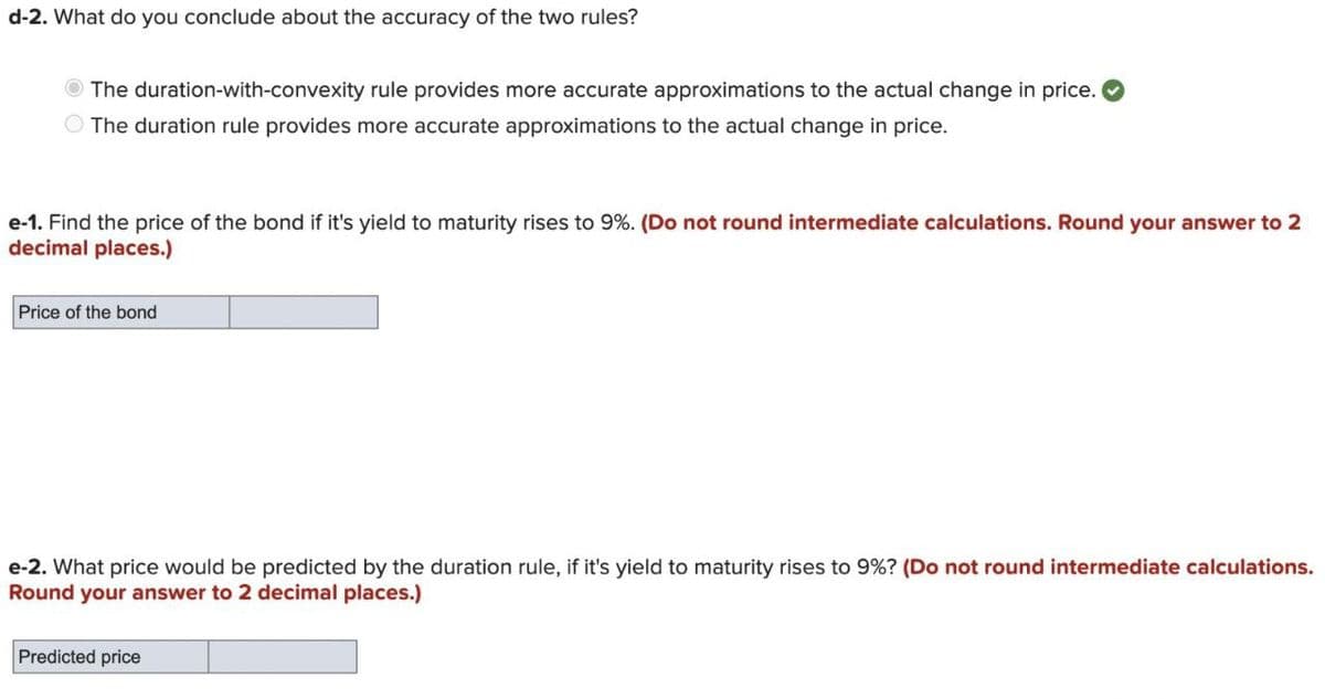 d-2. What do you conclude about the accuracy of the two rules?
The duration-with-convexity rule provides more accurate approximations to the actual change in price.
The duration rule provides more accurate approximations to the actual change in price.
e-1. Find the price of the bond if it's yield to maturity rises to 9%. (Do not round intermediate calculations. Round your answer to 2
decimal places.)
Price of the bond
e-2. What price would be predicted by the duration rule, if it's yield to maturity rises to 9% ? (Do not round intermediate calculations.
Round your answer to 2 decimal places.)
Predicted price