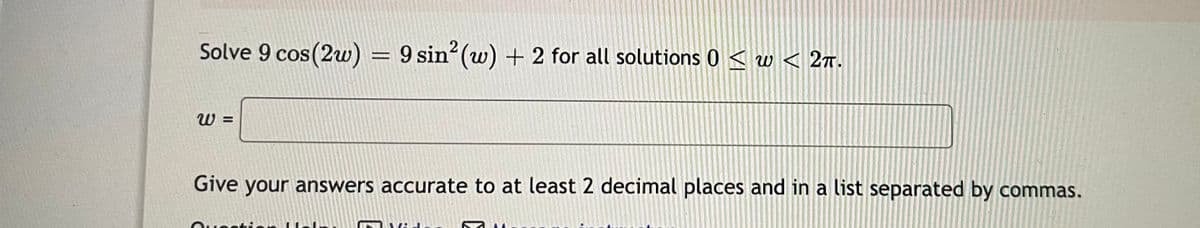 Solve 9 cos(2w) = 9 sin (w) + 2 for all solutions 0 < w < 2.
W =
Give your answers accurate to at least 2 decimal places and in a list separated by commas.
.ג :
