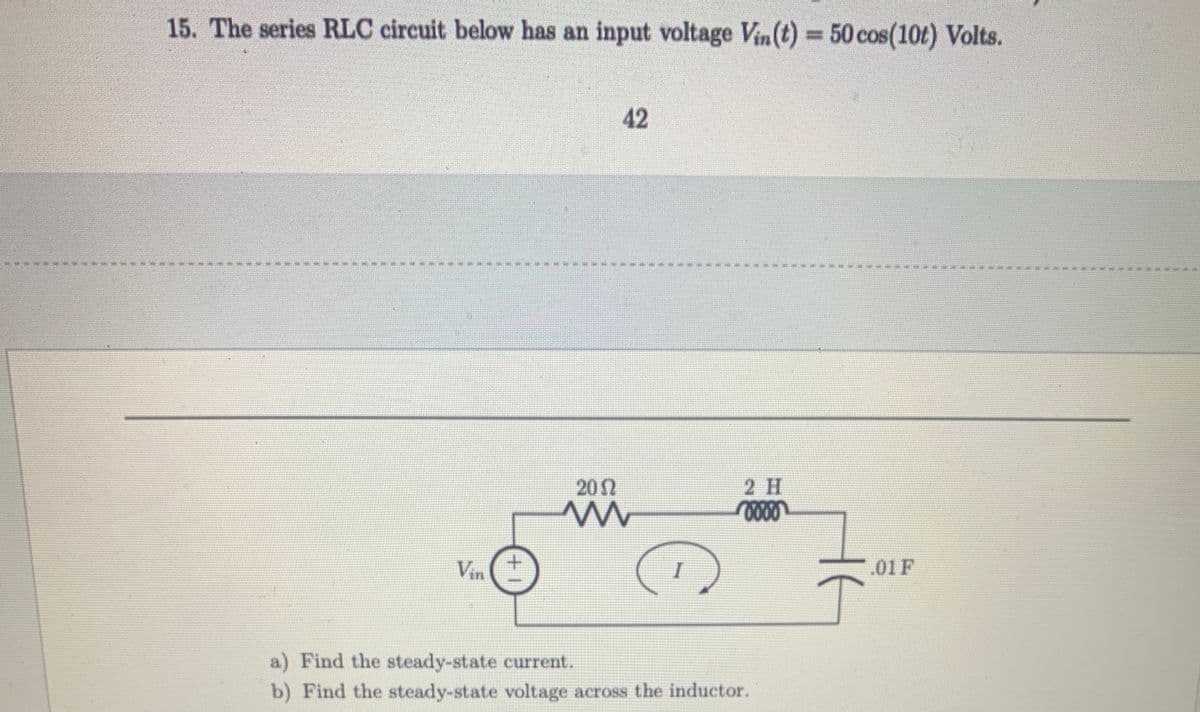 15. The series RLC circuit below has an input voltage Vin(t) = 50 cos (10t) Volts.
#
Vin
757
77
+1
4
2002
m
42
C
I
2 H
0000
a) Find the steady-state current.
b) Find the steady-state voltage across the inductor.
.01 F