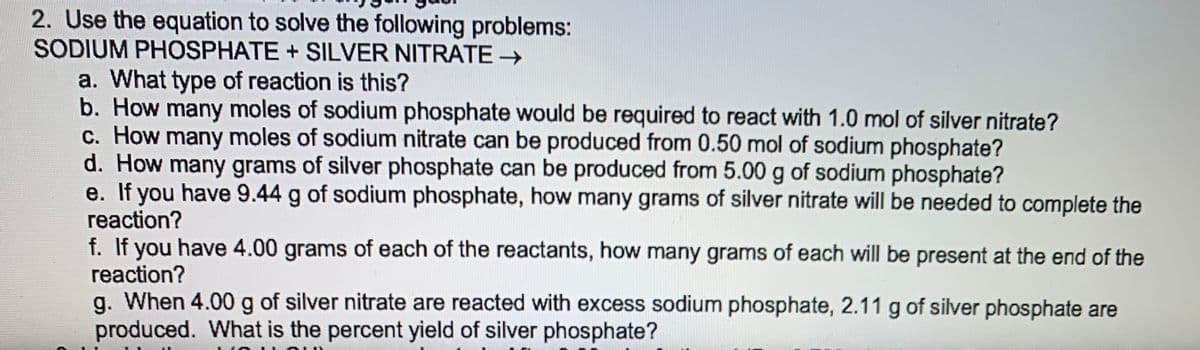 2. Use the equation to solve the following problems:
SODIUM PHOSPHATE + SILVER NITRATE →
a. What type of reaction is this?
b. How many moles of sodium phosphate would be required to react with 1.0 mol of silver nitrate?
c. How many moles of sodium nitrate can be produced from 0.50 mol of sodium phosphate?
d. How many grams of silver phosphate can be produced from 5.00 g of sodium phosphate?
e. If you have 9.44 g of sodium phosphate, how many grams of silver nitrate will be needed to complete the
reaction?
f. If you have 4.00 grams of each of the reactants, how many grams of each will be present at the end of the
reaction?
g. When 4.00 g of silver nitrate are reacted with excess sodium phosphate, 2.11 g of silver phosphate are
produced. What is the percent yield of silver phosphate?