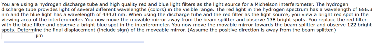 You are using a hydrogen discharge tube and high quality red and blue light filters as the light source for a Michelson interferometer. The hydrogen
discharge tube provides light of several different wavelengths (colors) in the visible range. The red light in the hydrogen spectrum has a wavelength of 656.3
nm and the blue light has a wavelength of 434.0 nm. When using the discharge tube and the red filter as the light source, you view a bright red spot in the
viewing area of the interferometer. You now move the movable mirror away from the beam splitter and observe 138 bright spots. You replace the red filter
with the blue filter and observe a bright blue spot in the interferometer. You now move the movable mirror towards the beam splitter and observe 122 bright
spots. Determine the final displacement (include sign) of the moveable mirror. (Assume the positive direction is away from the beam splitter.)
μm