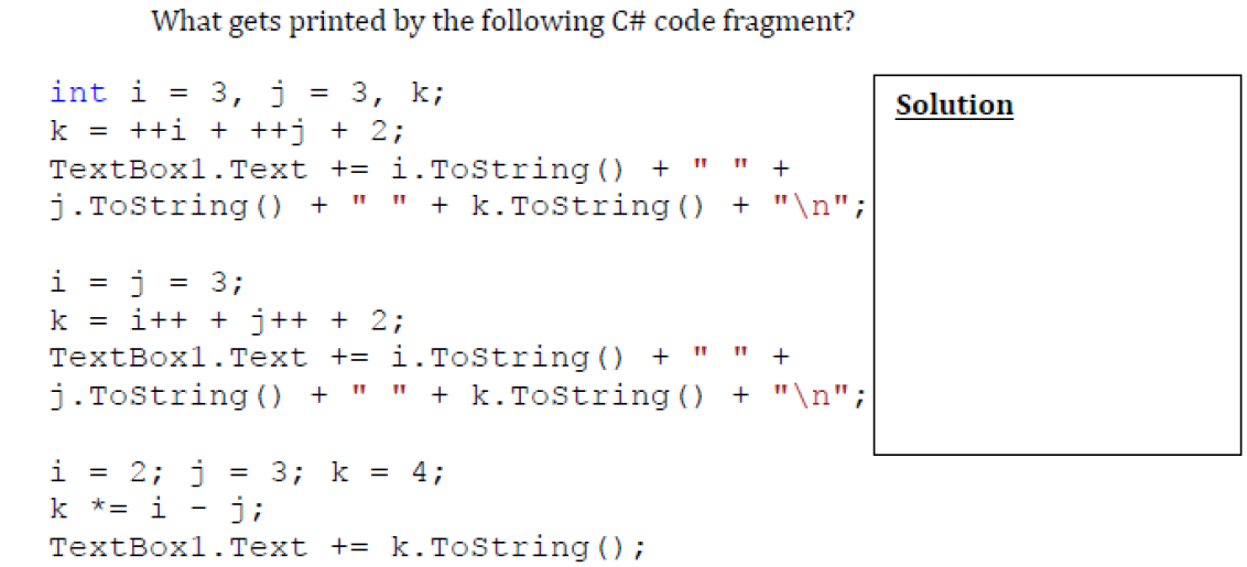 What gets printed by the following C# code fragment?
3, j
k = ++i + ++j + 2;
int i
= 3, k;
Solution
TextBoxl.Text += i.ToString () +
+
j.Tostring 0 +
+ k. Tostring ()
+ "\n";
3;
i++ + j++ + 2;
TextBoxl.Text += i.ToString () +
j.Tostring ) +
k =
+ k. Tostring () + "\n";
i = 2; j
k *= i - j;
TextBox1. Text += k.ToString () ;
= 3; k = 4;

