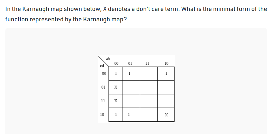 In the Karnaugh map shown below, X denotes a don't care term. What is the minimal form of the
function represented by the Karnaugh map?
ab
00
01
11
10
cd
00
1
1
1
01
11
10
1
