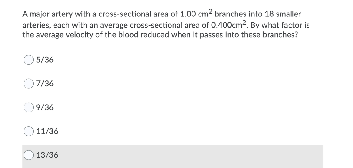 A major artery with a cross-sectional area of 1.00 cm2 branches into 18 smaller
arteries, each with an average cross-sectional area of 0.400cm2. By what factor is
the average velocity of the blood reduced when it passes into these branches?
5/36
7/36
9/36
11/36
13/36
