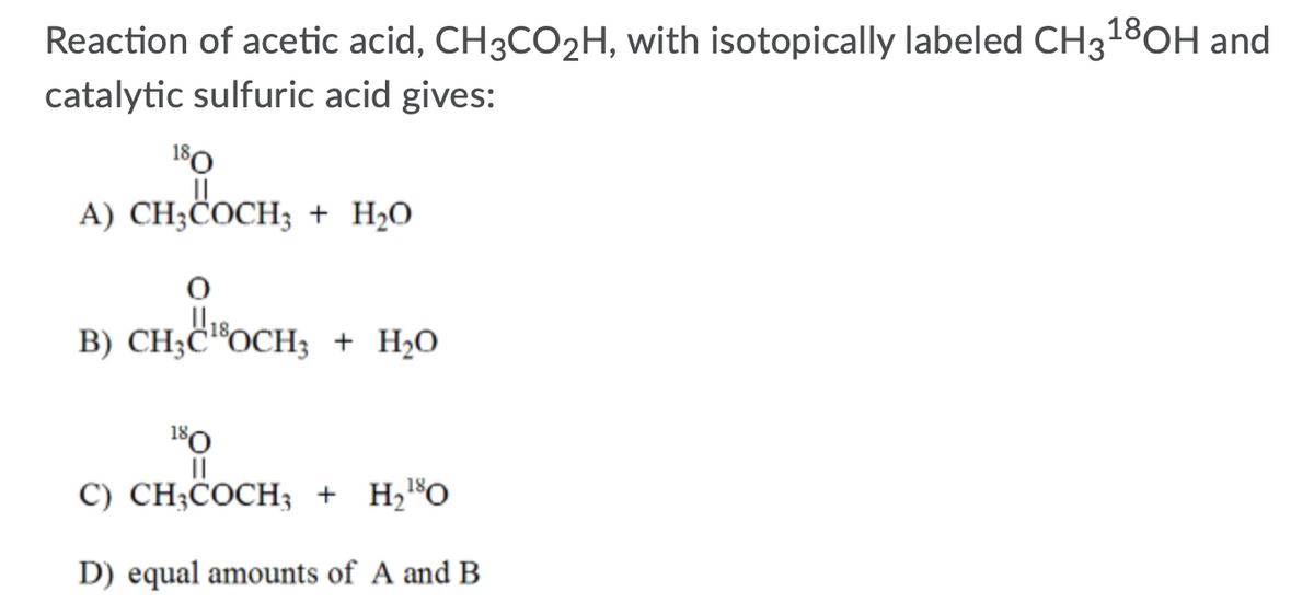 Reaction of acetic acid, CH3CO2H, with isotopically labeled CH318OH and
catalytic sulfuric acid gives:
180
A) CH;COCH; + H2O
CH;C "OCH; + H,0
180
II
C) CH;COCH3 + H¿®O
D) equal amounts of A and B
