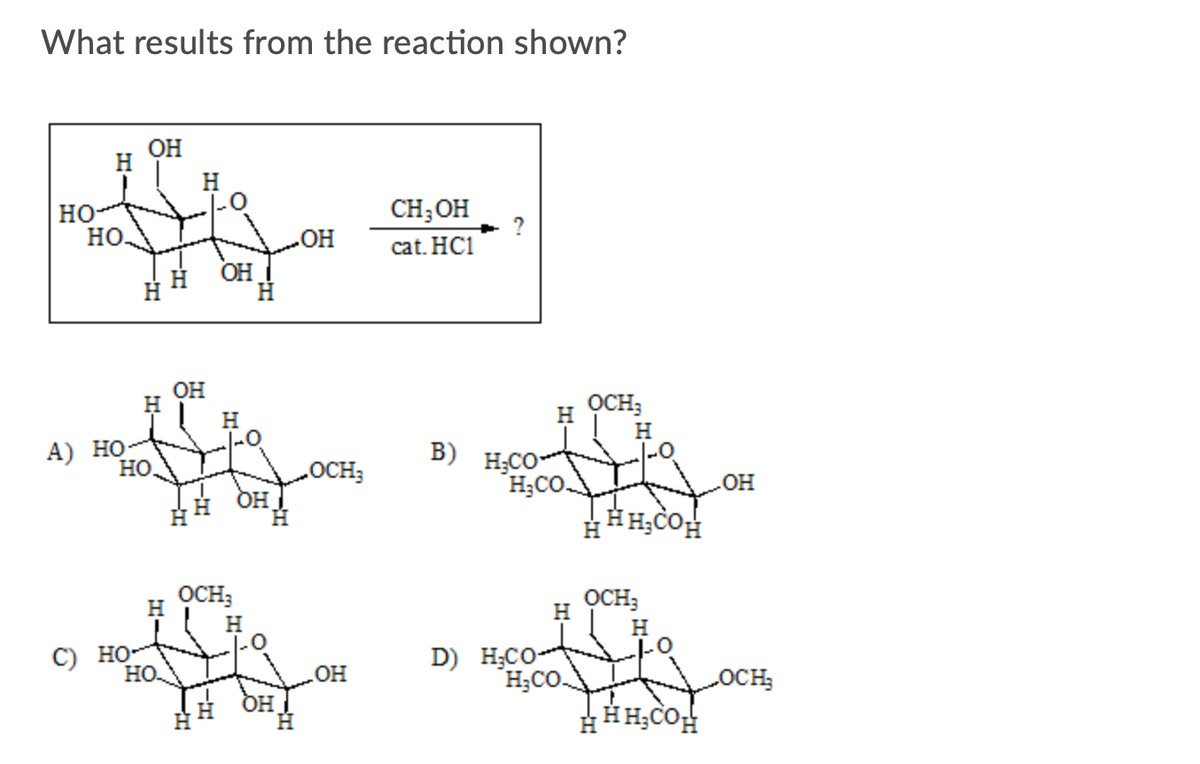 What results from the reaction shown?
ОН
H
H
CH;OH
но-
но.
OH
cat. HC1
OH
OH
H
OCH;
H
|-0
H
H
А) НО
но.
B)
H;CO
OCH3
H OH
H;CO.
он
HH;COH
OCH;
OCH;
H
H
H
С) Но-
но.
D) H;CO
H;CO.
OCH
HHH;COH
