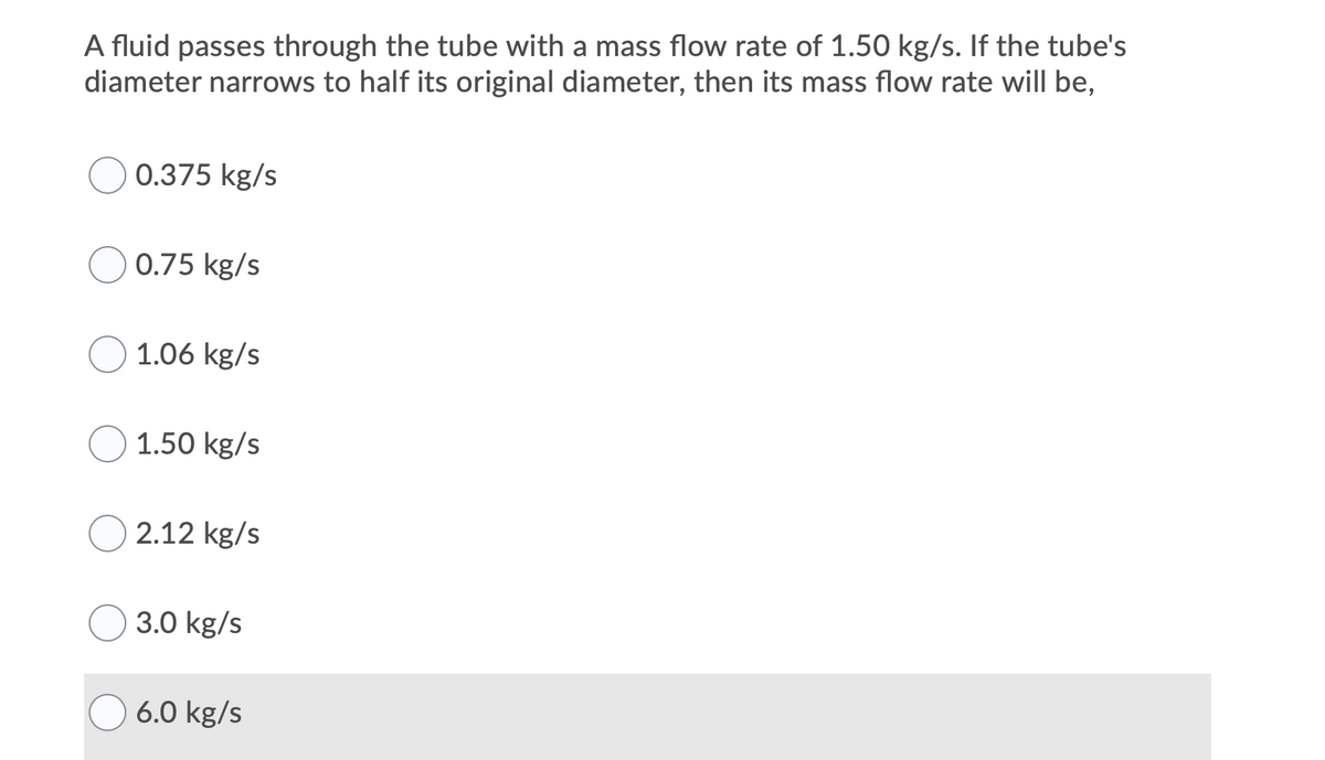 A fluid passes through the tube with a mass flow rate of 1.50 kg/s. If the tube's
diameter narrows to half its original diameter, then its mass flow rate will be,
0.375 kg/s
0.75 kg/s
1.06 kg/s
1.50 kg/s
2.12 kg/s
3.0 kg/s
6.0 kg/s
