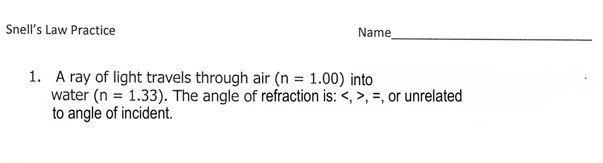Snell's Law Practice
Name
1. A ray of light travels through air (n = 1.00) into
water (n =
to angle of incident.
1.33). The angle of refraction is: <, >, =, or unrelated
