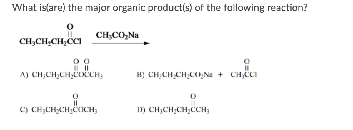 What is(are) the major organic product(s) of the following reaction?
II
CH3CO2Na
CH;CH2CH2CCI
A) CH;CH;CH,COČCH;
B) CH;CH,CH,CO,Na + CH;CI
C) CH;CH¿CH¿COCH3
D) CH;CH2CH,CCH;
