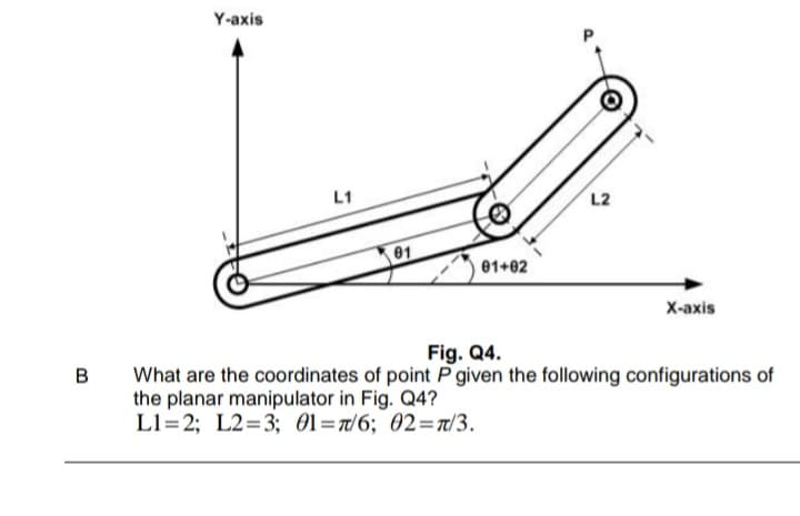 Y-axis
L1
L2
01
01+02
Х-аxis
Fig. Q4.
What are the coordinates of point P given the following configurations of
the planar manipulator in Fig. Q4?
L1=2; L2=3; 01=7/6; 02=Ta/3.
