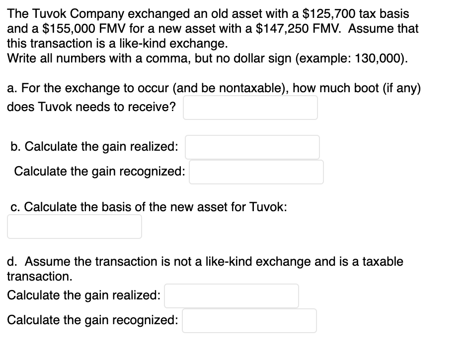 The Tuvok Company exchanged an old asset with a $125,700 tax basis
and a $155,000 FMV for a new asset with a $147,250 FMV. Assume that
this transaction is a like-kind exchange.
Write all numbers with a comma, but no dollar sign (example: 130,000).
a. For the exchange to occur (and be nontaxable), how much boot (if any)
does Tuvok needs to receive?
b. Calculate the gain realized:
Calculate the gain recognized:
c. Calculate the basis of the new asset for Tuvok:
d. Assume the transaction is not a like-kind exchange and is a taxable
transaction.
Calculate the gain realized:
Calculate the gain recognized:
