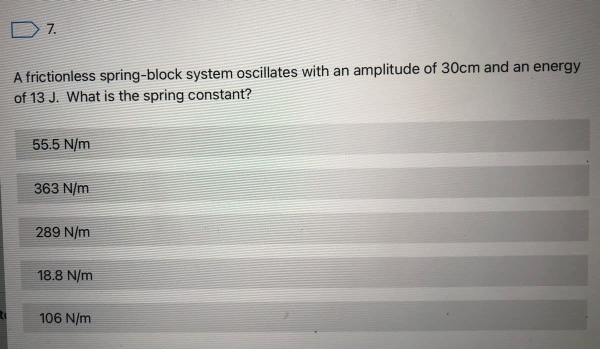 D7.
A frictionless spring-block system oscillates with an amplitude of 30cm and an energy
of 13 J. What is the spring constant?
55.5 N/m
363 N/m
289 N/m
18.8 N/m
to
106 N/m
