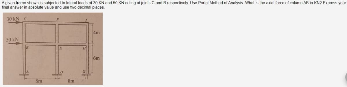 A given frame shown is subjected to lateral loads of 30 KN and 50 KN acting at joints C and B respectively. Use Portal Method of Analysis. What is the axial force of column AB in KN? Express your
final answer in absolute value and use two decimal places.
30 kN C
50 kN
B
8m
8m
H
G
4m
6m