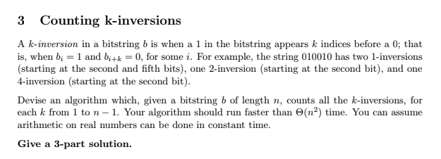 3 Counting k-inversions
A k-inversion in a bitstring b is when a 1 in the bitstring appears k indices before a 0; that
is, when b; = 1 and bi+k = 0, for some i. For example, the string 010010 has two 1-inversions
(starting at the second and fifth bits), one 2-inversion (starting at the second bit), and one
4-inversion (starting at the second bit).
Devise an algorithm which, given a bitstring b of length n, counts all the k-inversions, for
each k from 1 to n - 1. Your algorithm should run faster than (n²) time. You can assume
arithmetic on real numbers can be done in constant time.
Give a 3-part solution.