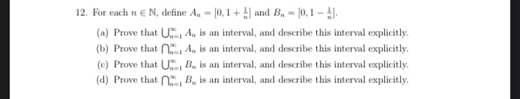 12. For each n € N, define A, = [0, 1+] and B₁ = [0,1 – 1].
(a) Prove that U1A, is an interval, and describe this interval explicitly.
(b) Prove that 1 A,, is an interval, and describe this interval explicitly.
(c) Prove that UB, is an interval, and describe this interval explicitly.
1
(d) Prove that B, is an interval, and describe this interval explicitly.