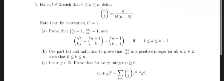 5. For n,k € Z such that 0 ≤ k ≤n, define
(3)
Note that, by convention, 0!= 1.
(a) Prove that () = 1, () = 1, and
n!
k!(n-k)!'
(3) − (¹7¹) + (−¹)
k-
if
(b) Use part (a) and induction to prove that (2) is a positive integer for all n, k Z
such that 0≤k≤n.
(c) Let x, y R. Prove that for every integer n ≥ 0,
71
1≤k<n-1.
(x + y)² = (2) ²²
k=0