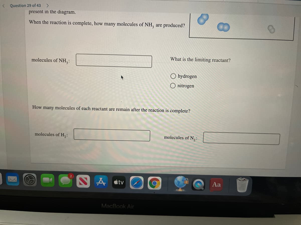 < Question 29 of 43
present in the diagram.
When the reaction is complete, how many molecules of NH, are produced?
What is the limiting reactant?
molecules of NH,:
hydrogen
O nitrogen
How many molecules of each reactant are remain after the reaction is complete?
molecules of H,:
molecules of N,:
人tv
Aa
MacBook Air
