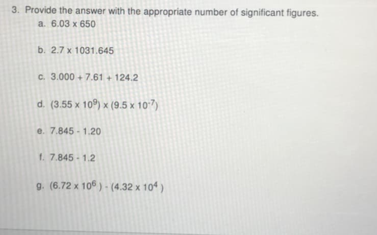 3. Provide the answer with the appropriate number of significant figures.
a. 6.03 x 650
b. 2.7 x 1031.645
c. 3.000 + 7.61 + 124.2
d. (3.55 x 109) x (9.5 x 10-7)
e. 7.845 - 1.20
f. 7.845- 1.2
g. (6.72 x 106 ) - (4.32 x 10“ )
