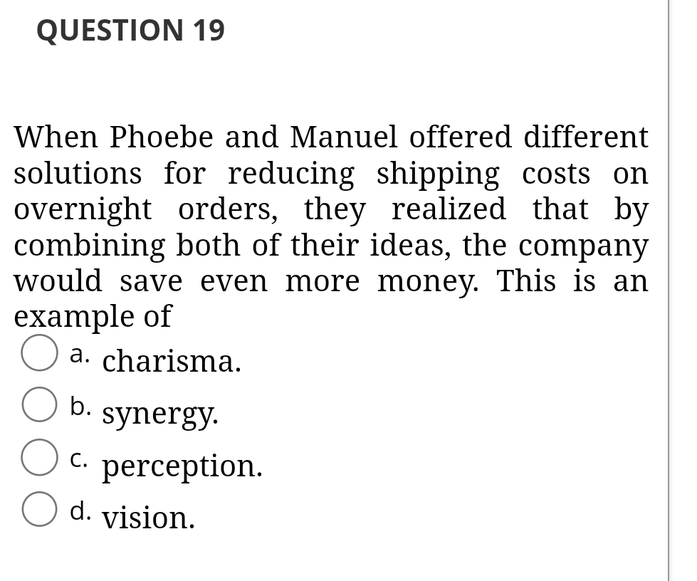 QUESTION 19
When Phoebe and Manuel offered different
solutions for reducing shipping costs on
overnight orders, they realized that by
combining both of their ideas, the company
would save even more money. This is an
example of
a. charisma.
b.
synergy.
С.
perception.
d. vision.
