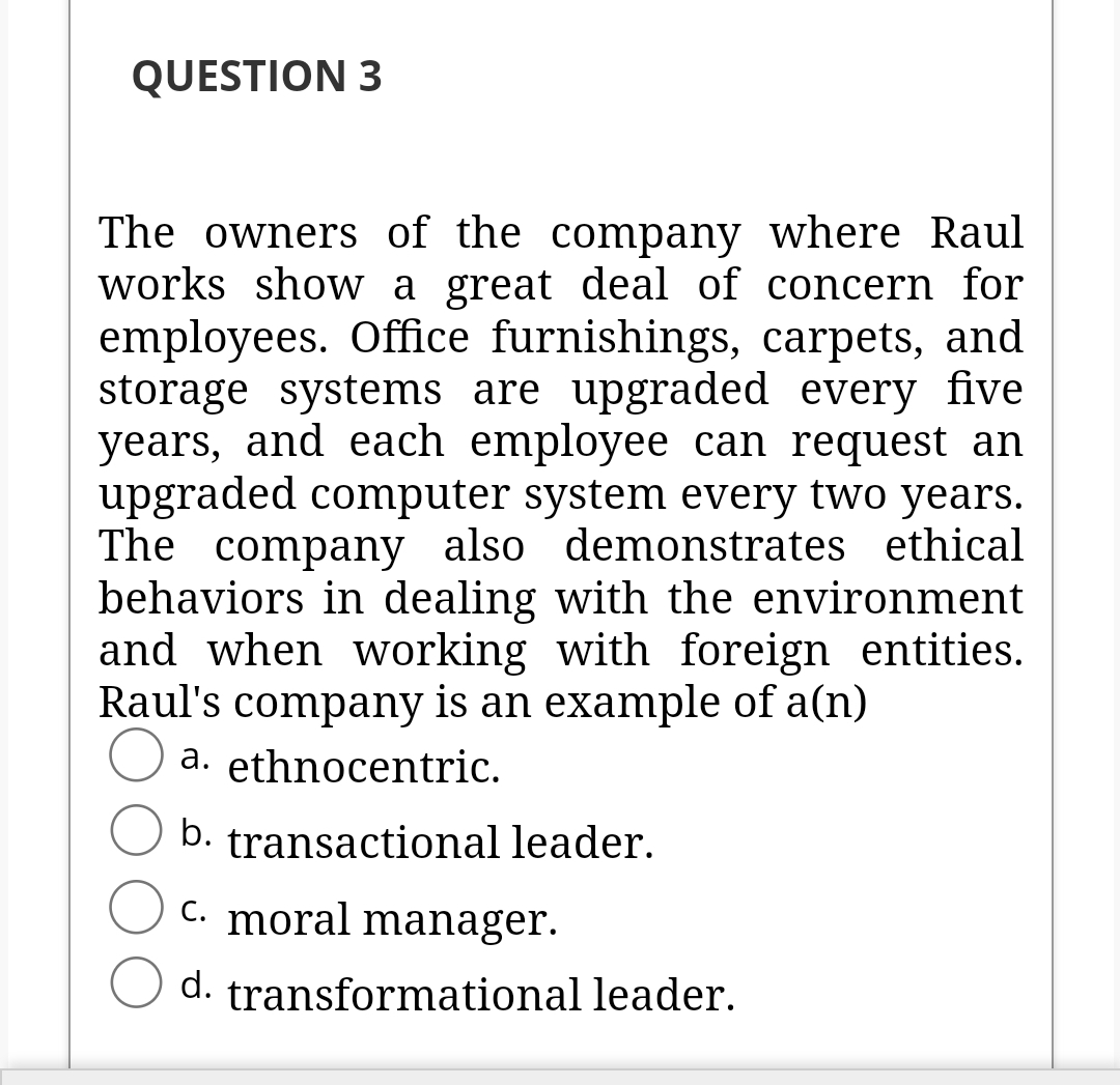 QUESTION 3
The owners of the company where Raul
works show a great deal of concern for
employees. Office furnishings, carpets, and
storage systems are upgraded every five
years, and each employee can request an
upgraded computer system every two years.
The company also demonstrates ethical
behaviors in dealing with the environment
and when working with foreign entities.
Raul's company is an example of a(n)
a. ethnocentric.
b. transactional leader.
C. moral manager.
d. transformational leader.

