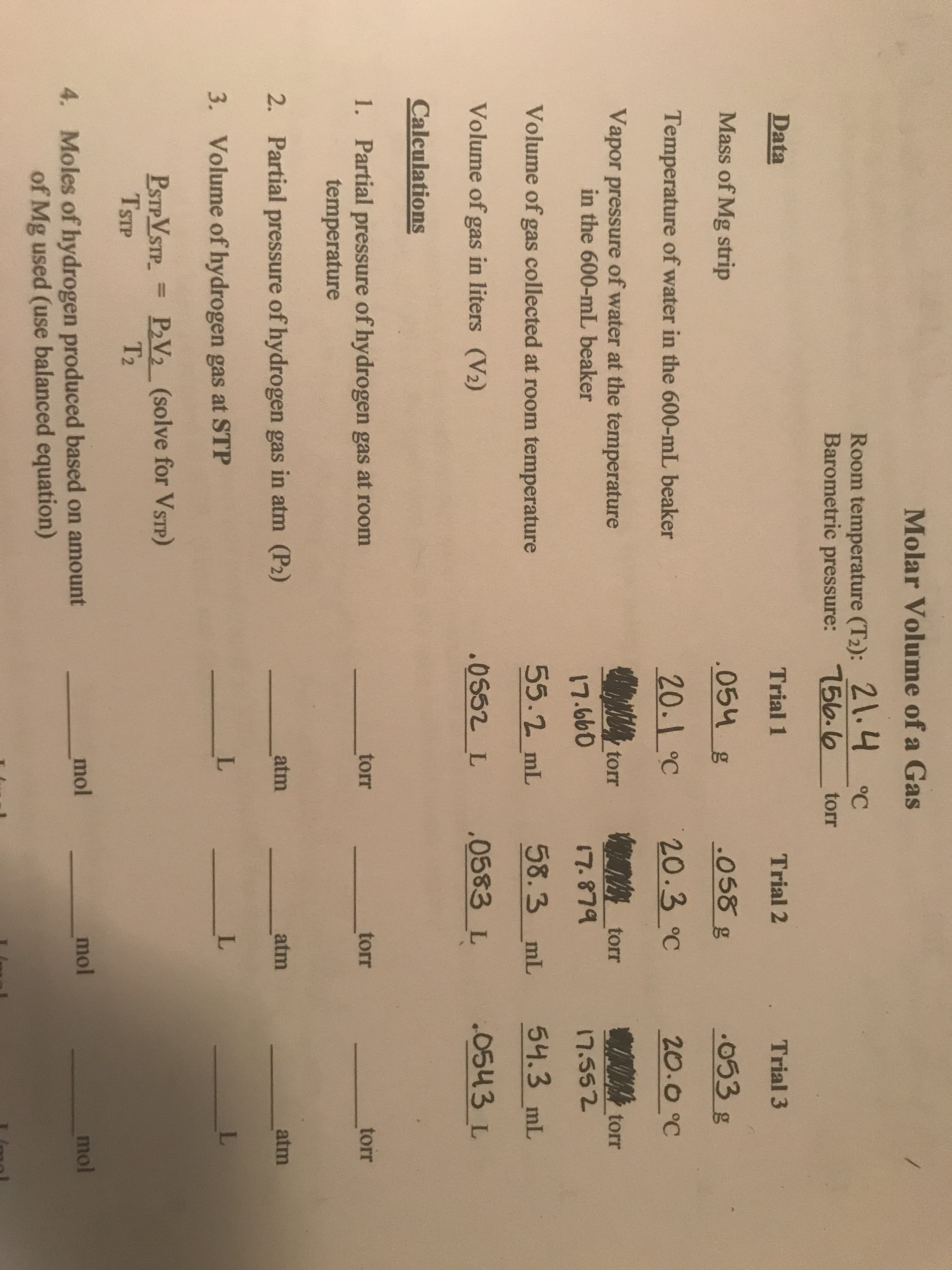 Molar Volume of a Gas
Room temperature (T2): 21.4 °C
Barometric pressure:
756.6
torr
Data
Trial 1
Trial 2
Trial 3
Mass of Mg strip
.054 g
.058 g
.053 g
Temperature of water in the 600-mL beaker
20.1°C
20.3°C
20.0°C
Vapor pressure of water at the temperature
in the 600-mL beaker
A torr
torr
WM torr
17.660
17.879
17.552
Volume of gas collected at room temperature
55.2 mL
58.3 mL
54.3 mL
Volume of gas in liters (V2)
.0552 L
.0583 L
.0543 L
Calculations
1. Partial pressure of hydrogen gas at room
torr
torr
torr
temperature
2. Partial pressure of hydrogen gas in atm (P2)
atm
atm
atm
3. Volume of hydrogen gas at STP
PSTPVSTP. = P2V2 (solve for VSTP)
TSTP
%3D
T2
mol
mol
mol
4. Moles of hydrogen produced based on amount
of Mg used (use balanced equation)
