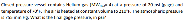 Closed pressure vessel contains Helium gas (MWHE2= 4) at a pressure of 20 psi (gage) and
temperature of 70°F. The air is heated at constant volume to 210°F. The atmospheric pressure
is 755 mm Hg. What is the final gage pressure, in psi?
