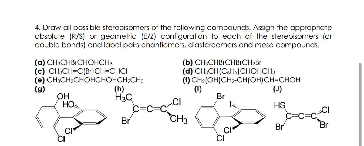 4. Draw all possible stereoisomers of the following compounds. Assign the appropriate
absolute (R/S) or geometric (E/Z) configuration to each of the stereoisomers (or
double bonds) and label pairs enantiomers, diastereomers and meso compounds.
(a) CH3CHBRCHOHCH3
(c) CH3CH=C(Br)CH=CHCI
(e) CH3CH₂CHOHCHOHCH2CH3
(g)
OH
НО...
CI
(h)
H3C
Br
(b) CH3CHBRCHBRCH ₂Br
(d) CH3CH(C6H5)CHOHCH3
(f) CH₂(OH)CH2-CH(OH)CH=CHOH
CH3
(1)
Br
HS
Br