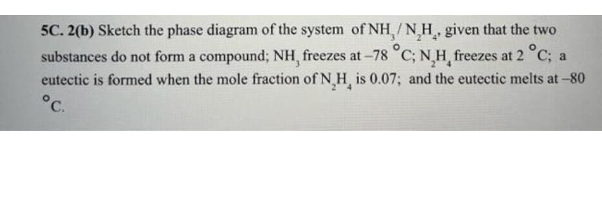 5C. 2(b) Sketch the phase diagram of the system of NH/NH, given that the two
substances do not form a compound; NH, freezes at -78 °C; N₂H, freezes at 2 °C; a
eutectic is formed when the mole fraction of N H is 0.07; and the eutectic melts at -80
°C.
