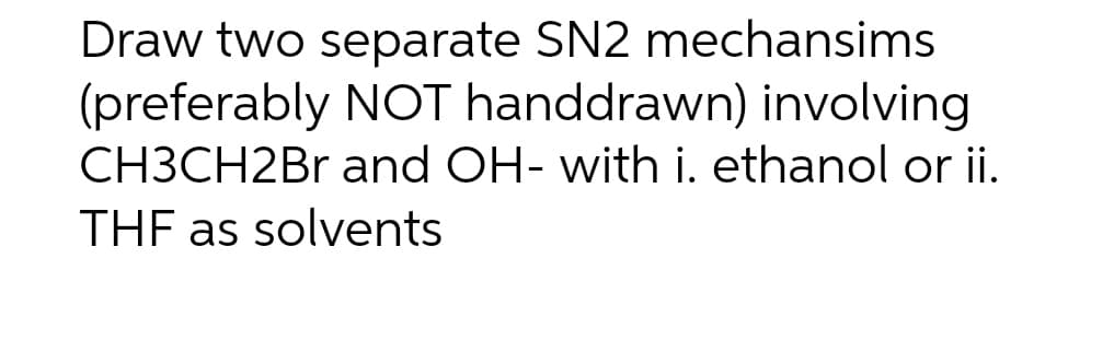 Draw two separate SN2 mechansims
(preferably NOT handdrawn) involving
CH3CH2Br and OH- with i. ethanol or ii.
THF as solvents