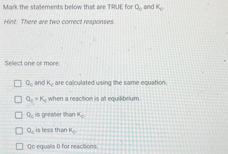 Mark the statements below that are TRUE for Qc and Ke-
Hint: There are two correct responses.
Select one or more:
Qc and Ke are calculated using the same equation.
Qc = Ke when a reaction is at equilibrium.
Qc is greater than Kc.
Qc is less than Ke-
Qc equals 0 for reactions.