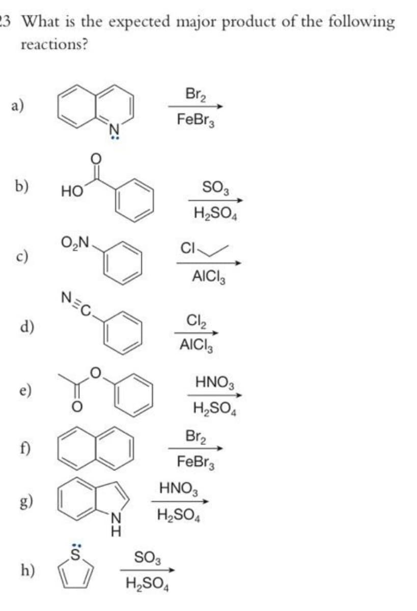 23 What is the expected major product of the following
reactions?
a)
b)
c)
d)
e)
h)
HO
O₂N.
NEG
S:
Br₂
FeBr3
SO3
H₂SO4
SO 3
H₂SO4
CI
AICI 3
Cl₂
AICI 3
HNO3
H₂SO4
Br₂
FeBr3
HNO3
H₂SO4