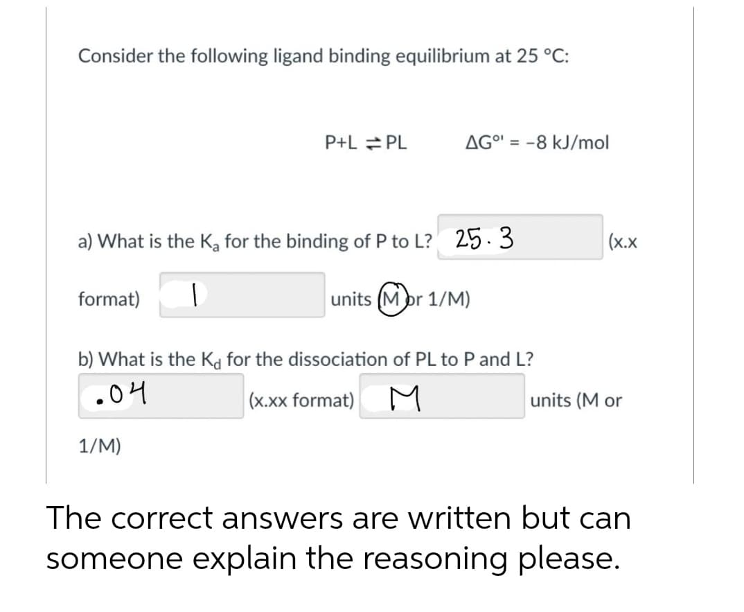 Consider the following ligand binding equilibrium at 25 °C:
format)
P+L=PL
a) What is the K₂ for the binding of P to L? 25.3
1
units (Mor 1/M)
AGO¹ = -8 kJ/mol
1/M)
b) What is the Kd for the dissociation of PL to P and L?
.04
(x.xx format)
M
(X.X
units (M or
The correct answers are written but can
someone explain the reasoning please.