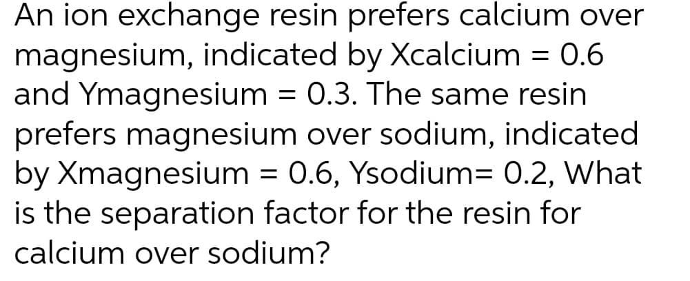 An ion exchange resin prefers calcium over
magnesium, indicated by Xcalcium = 0.6
and Ymagnesium = 0.3. The same resin
prefers magnesium over sodium, indicated
by Xmagnesium = 0.6, Ysodium= 0.2, What
is the separation factor for the resin for
calcium over sodium?