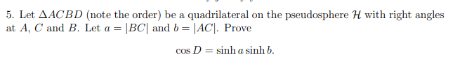 5. Let AACBD (note the order) be a quadrilateral on the pseudosphere H with right angles
at A, C and B. Let a = |BC| and b = |AC|. Prove
cos D = sinh a sinh b.