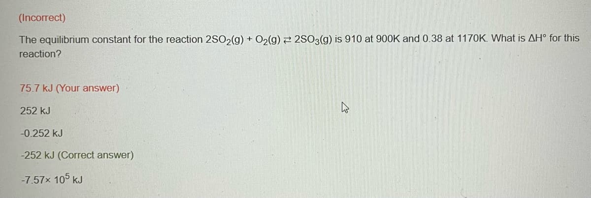 (Incorrect)
The equilibrium constant for the reaction 2SO2(g) + O₂(g) 2SO3(g) is 910 at 900K and 0.38 at 1170K. What is AH° for this
reaction?
75.7 kJ (Your answer)
252 KJ
-0.252 kJ
-252 kJ (Correct answer)
-7.57x 105 kJ